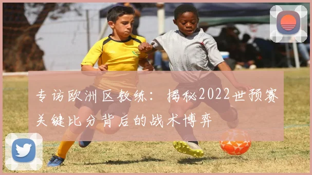 专访欧洲区教练:揭秘2022世预赛关键比分背后的战术博弈