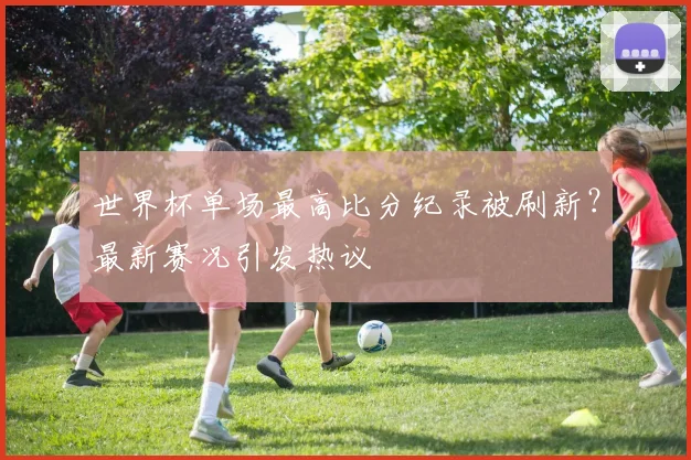 世界杯单场最高比分纪录被刷新?最新赛况引发热议