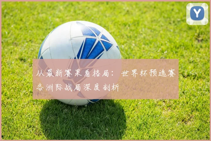 从最新赛果看格局:世界杯预选赛各洲际战局深度剖析