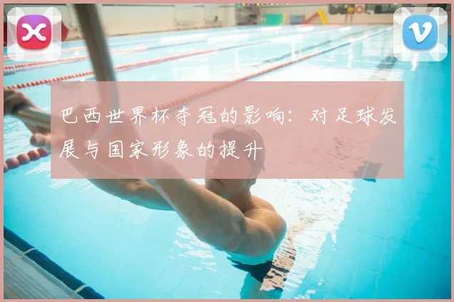 巴西世界杯夺冠的影响：对足球发展与国家形象的提升