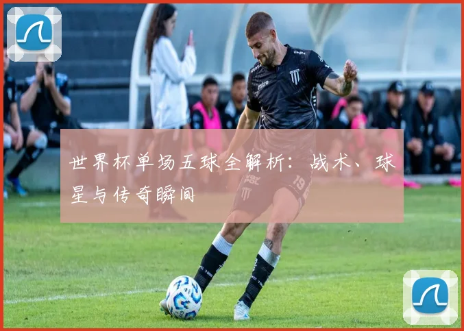 世界杯单场五球全解析：战术、球星与传奇瞬间