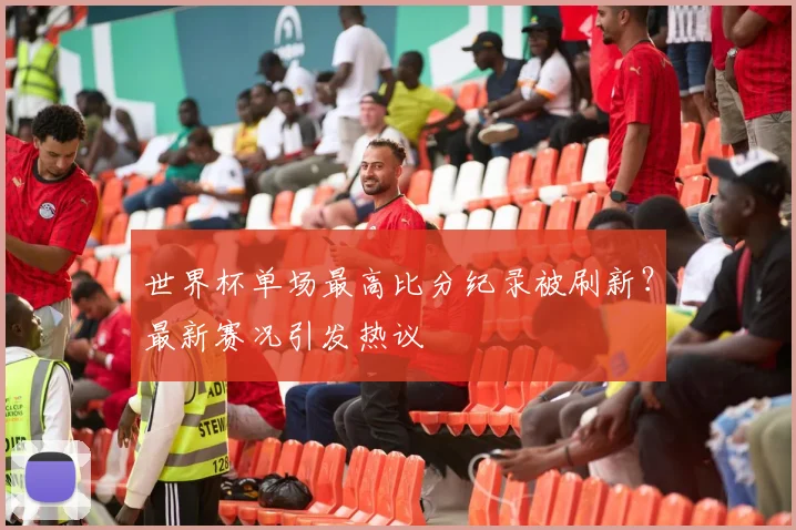 世界杯单场最高比分纪录被刷新?最新赛况引发热议