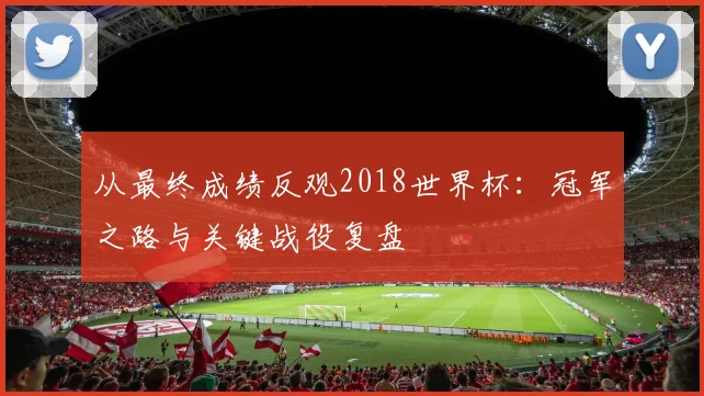 从最终成绩反观2018世界杯：冠军之路与关键战役复盘