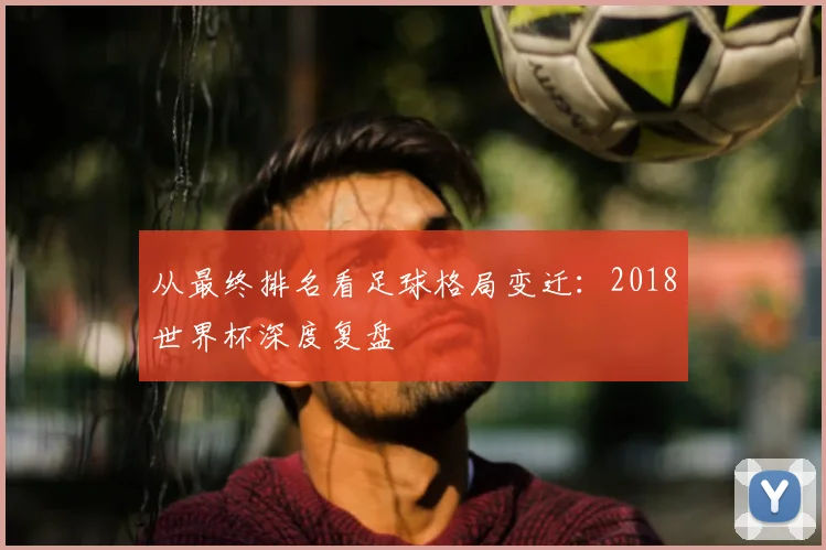 从最终排名看足球格局变迁：2018世界杯深度复盘