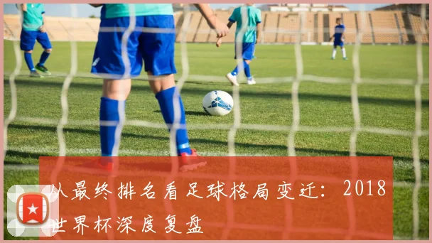 从最终排名看足球格局变迁：2018世界杯深度复盘