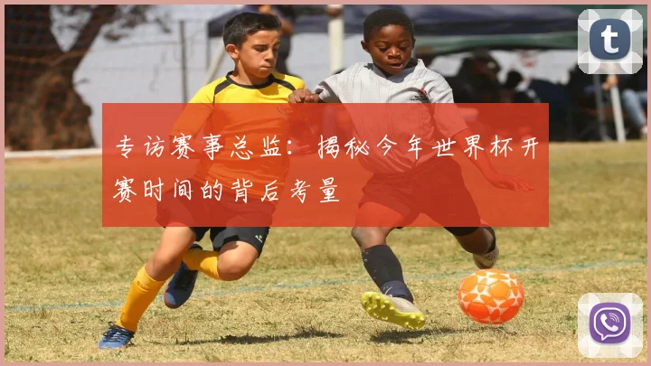 专访赛事总监:揭秘今年世界杯开赛时间的背后考量