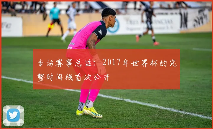 专访赛事总监：2017年世界杯的完整时间线首次公开