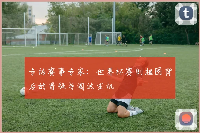 专访赛事专家:世界杯赛制框图背后的晋级与淘汰玄机