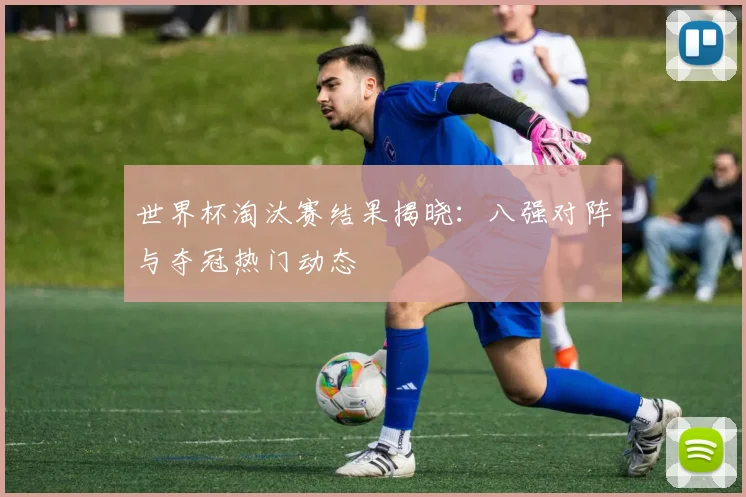 世界杯淘汰赛结果揭晓:八强对阵与夺冠热门动态