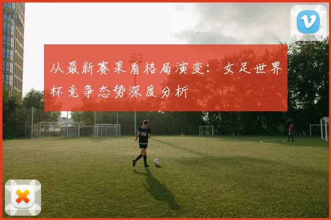 从最新赛果看格局演变：女足世界杯竞争态势深度分析