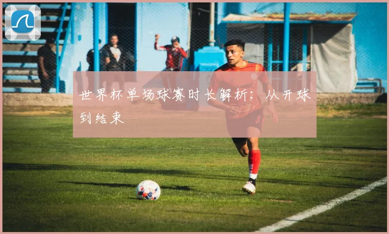 世界杯单场球赛时长解析:从开球到结束