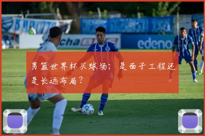 男篮世界杯买球场：是面子工程还是长远布局？
