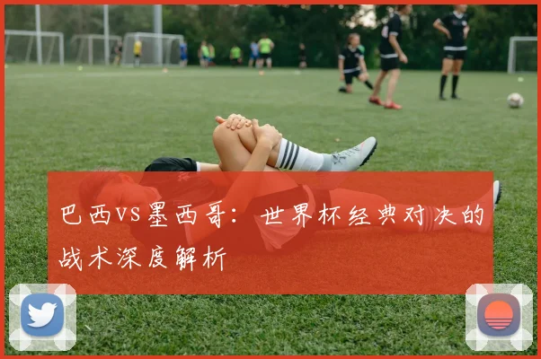 巴西vs墨西哥：世界杯经典对决的战术深度解析